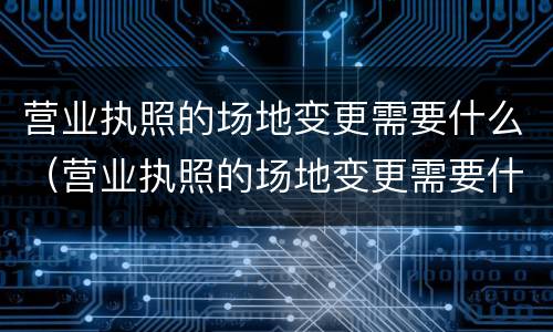 营业执照的场地变更需要什么（营业执照的场地变更需要什么材料）