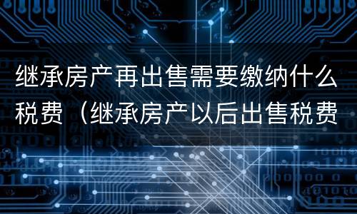 继承房产再出售需要缴纳什么税费（继承房产以后出售税费）