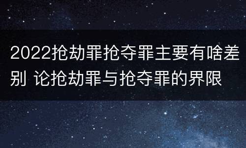 2022抢劫罪抢夺罪主要有啥差别 论抢劫罪与抢夺罪的界限