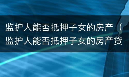 监护人能否抵押子女的房产（监护人能否抵押子女的房产贷款）