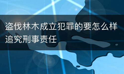 盗伐林木成立犯罪的要怎么样追究刑事责任