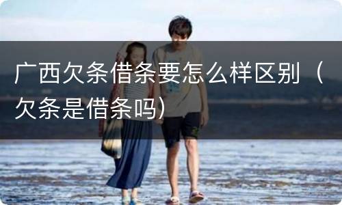 广西欠条借条要怎么样区别（欠条是借条吗）
