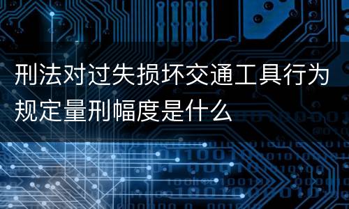 刑法对过失损坏交通工具行为规定量刑幅度是什么