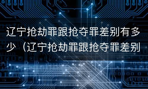 辽宁抢劫罪跟抢夺罪差别有多少（辽宁抢劫罪跟抢夺罪差别有多少）