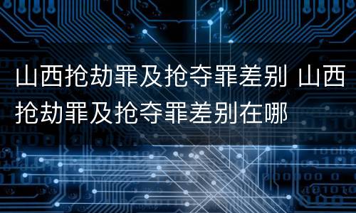 山西抢劫罪及抢夺罪差别 山西抢劫罪及抢夺罪差别在哪