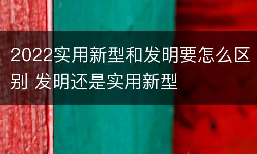 2022实用新型和发明要怎么区别 发明还是实用新型