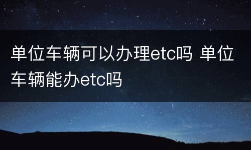 单位车辆可以办理etc吗 单位车辆能办etc吗