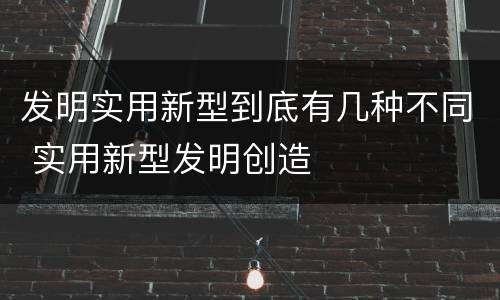 发明实用新型到底有几种不同 实用新型发明创造