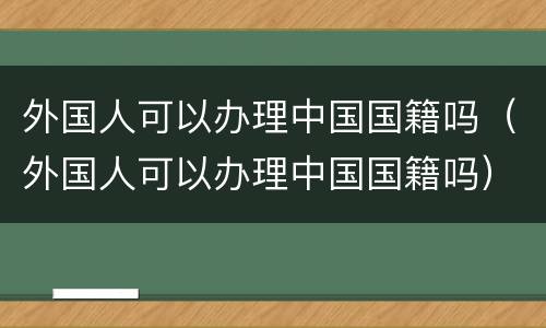 外国人可以办理中国国籍吗（外国人可以办理中国国籍吗）