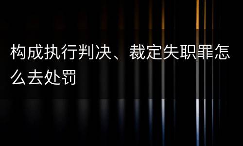 构成执行判决、裁定失职罪怎么去处罚