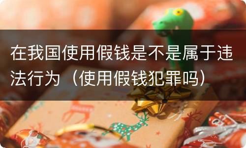 在我国使用假钱是不是属于违法行为（使用假钱犯罪吗）