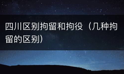 四川区别拘留和拘役（几种拘留的区别）