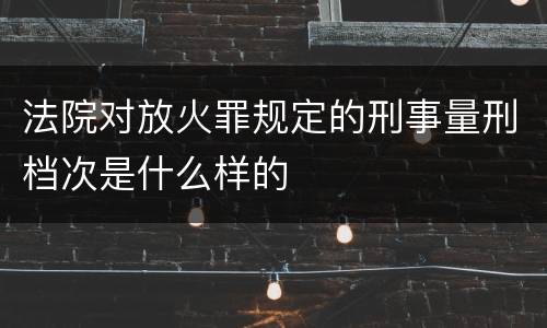 法院对放火罪规定的刑事量刑档次是什么样的