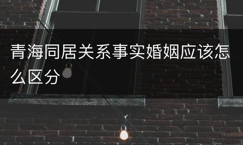 青海同居关系事实婚姻应该怎么区分