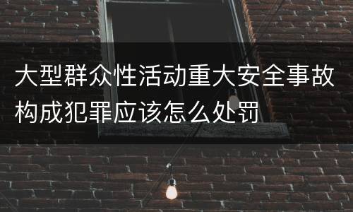 大型群众性活动重大安全事故构成犯罪应该怎么处罚