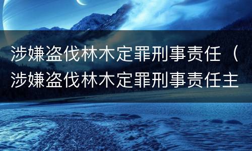涉嫌盗伐林木定罪刑事责任（涉嫌盗伐林木定罪刑事责任主体）