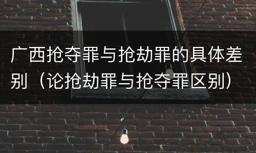 广西抢夺罪与抢劫罪的具体差别（论抢劫罪与抢夺罪区别）