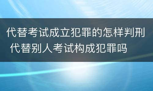 代替考试成立犯罪的怎样判刑 代替别人考试构成犯罪吗