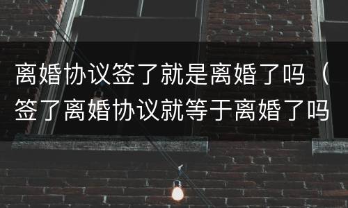 离婚协议签了就是离婚了吗（签了离婚协议就等于离婚了吗）