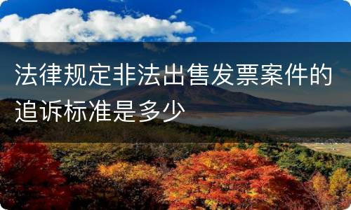 法律规定非法出售发票案件的追诉标准是多少