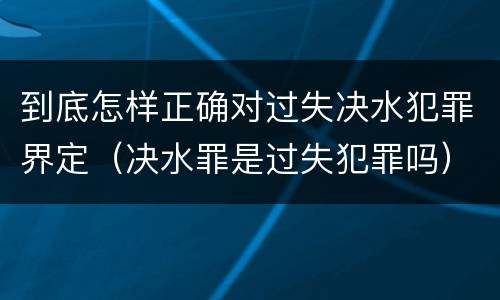 到底怎样正确对过失决水犯罪界定（决水罪是过失犯罪吗）