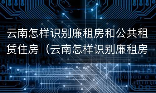 云南怎样识别廉租房和公共租赁住房（云南怎样识别廉租房和公共租赁住房呢）