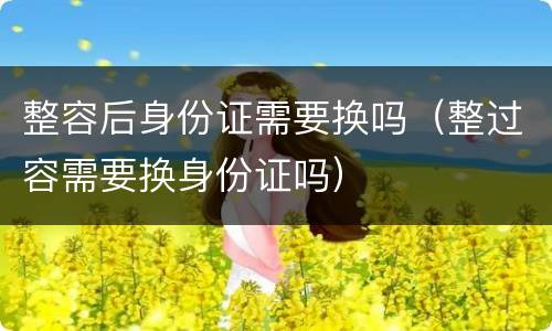 整容后身份证需要换吗（整过容需要换身份证吗）