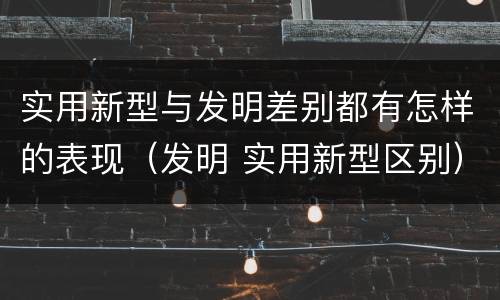 实用新型与发明差别都有怎样的表现（发明 实用新型区别）