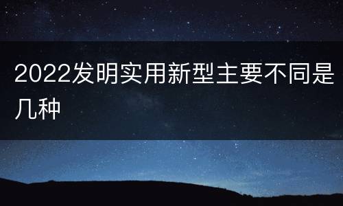 2022发明实用新型主要不同是几种