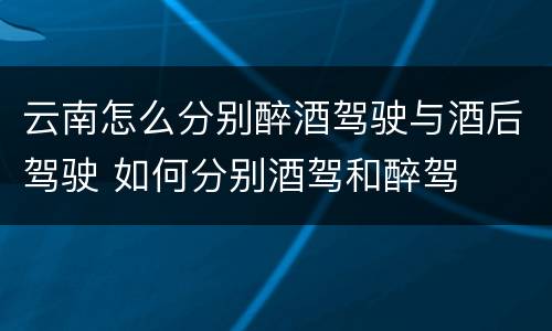 云南怎么分别醉酒驾驶与酒后驾驶 如何分别酒驾和醉驾