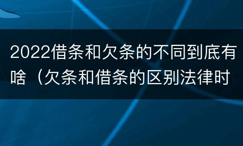 2022借条和欠条的不同到底有啥（欠条和借条的区别法律时间多少年）