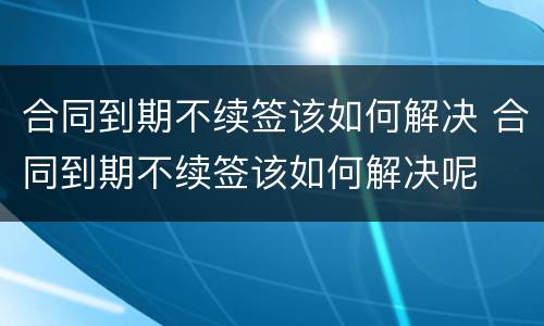合同到期不续签该如何解决 合同到期不续签该如何解决呢