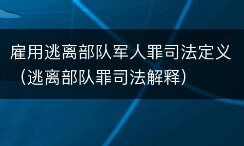 雇用逃离部队军人罪司法定义（逃离部队罪司法解释）