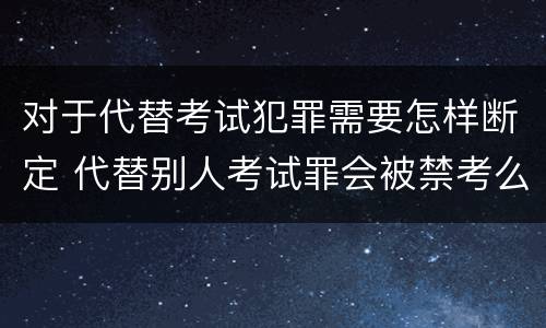 对于代替考试犯罪需要怎样断定 代替别人考试罪会被禁考么