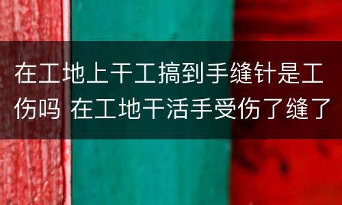在工地上干工搞到手缝针是工伤吗 在工地干活手受伤了缝了五针怎么赔偿