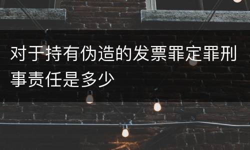 对于持有伪造的发票罪定罪刑事责任是多少