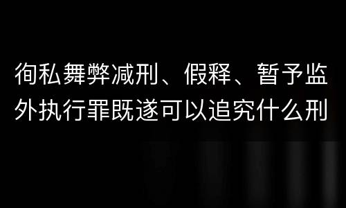 徇私舞弊减刑、假释、暂予监外执行罪既遂可以追究什么刑事责任