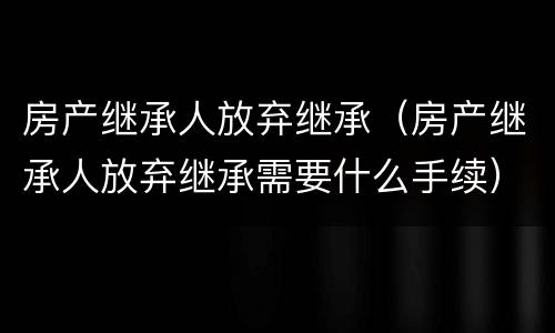 房产继承人放弃继承（房产继承人放弃继承需要什么手续）