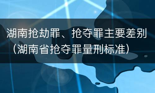湖南抢劫罪、抢夺罪主要差别（湖南省抢夺罪量刑标准）