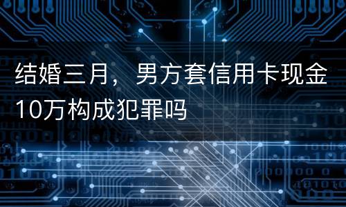 结婚三月，男方套信用卡现金10万构成犯罪吗