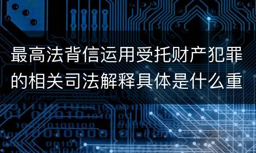 最高法背信运用受托财产犯罪的相关司法解释具体是什么重要规定