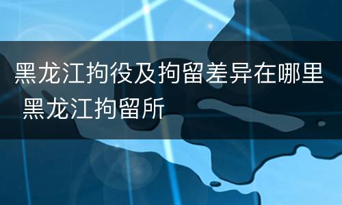 黑龙江拘役及拘留差异在哪里 黑龙江拘留所