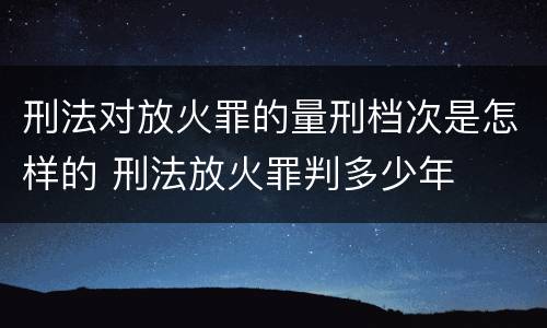刑法对放火罪的量刑档次是怎样的 刑法放火罪判多少年