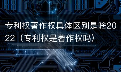 专利权著作权具体区别是啥2022（专利权是著作权吗）