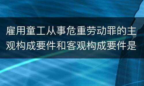 雇用童工从事危重劳动罪的主观构成要件和客观构成要件是什么