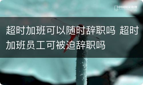 超时加班可以随时辞职吗 超时加班员工可被迫辞职吗