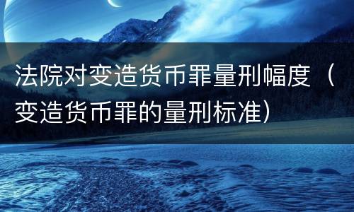 法院对变造货币罪量刑幅度（变造货币罪的量刑标准）