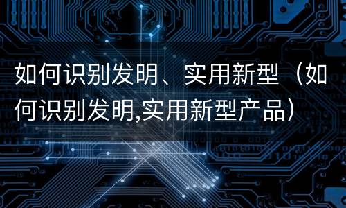 如何识别发明、实用新型（如何识别发明,实用新型产品）