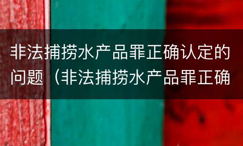 非法捕捞水产品罪正确认定的问题（非法捕捞水产品罪正确认定的问题有）