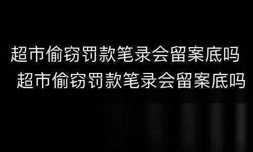 超市偷窃罚款笔录会留案底吗 超市偷窃罚款笔录会留案底吗多久